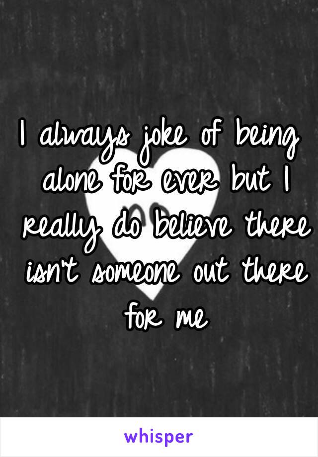 I always joke of being alone for ever but I really do believe there isn't someone out there for me