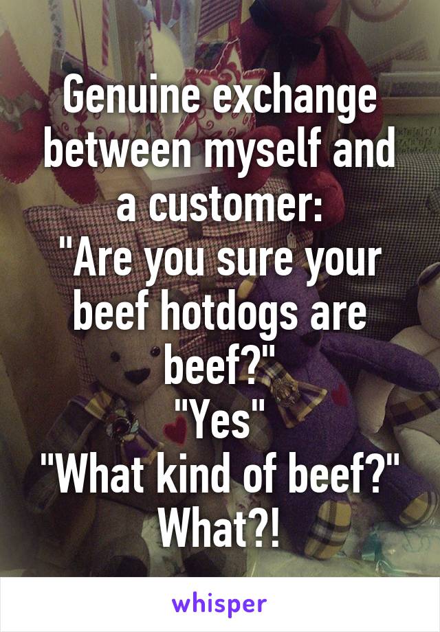 Genuine exchange between myself and a customer:
"Are you sure your beef hotdogs are beef?"
"Yes"
"What kind of beef?"
What?!