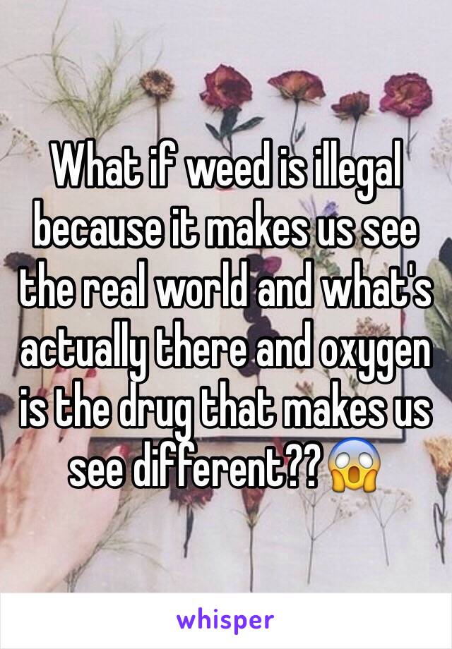 What if weed is illegal because it makes us see the real world and what's actually there and oxygen is the drug that makes us see different??😱
