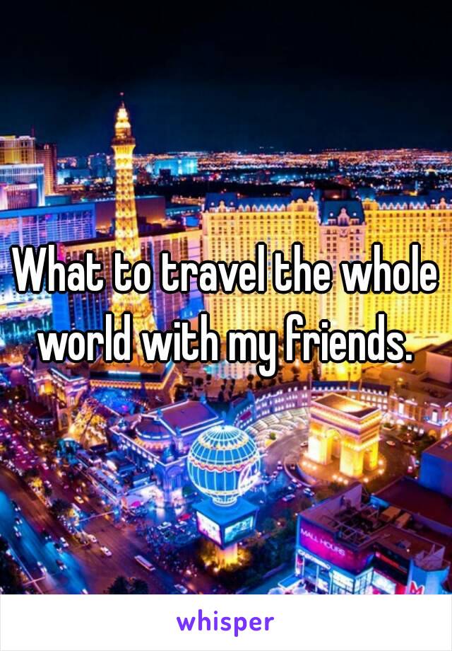 What to travel the whole world with my friends. 