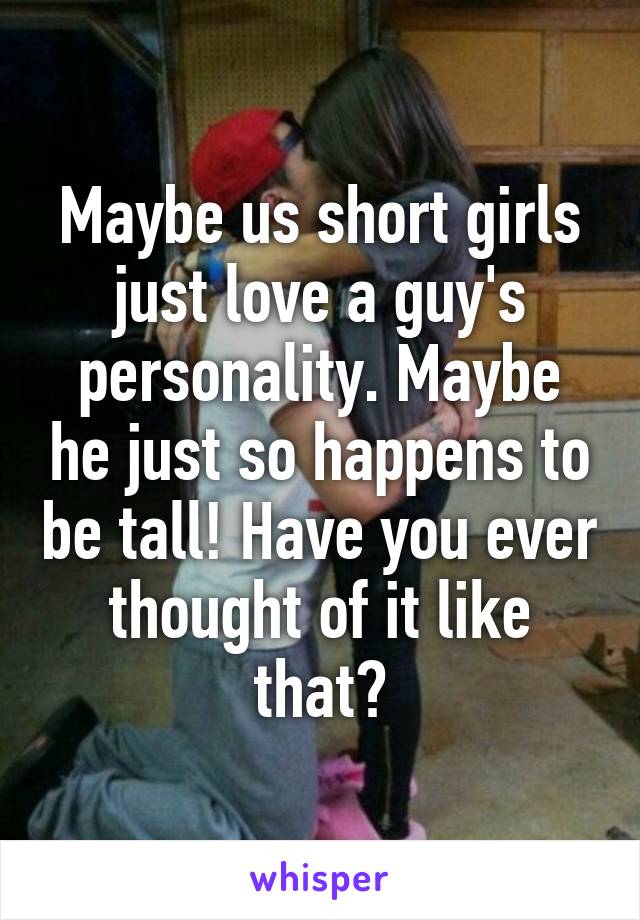Maybe us short girls just love a guy's personality. Maybe he just so happens to be tall! Have you ever thought of it like that?