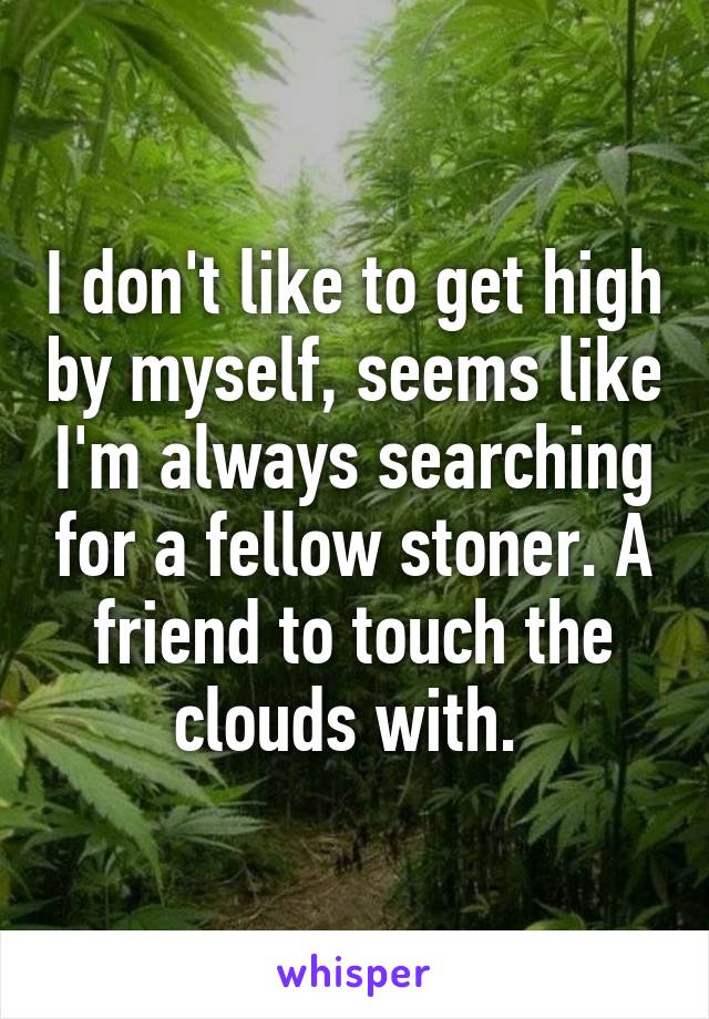 I don't like to get high by myself, seems like I'm always searching for a fellow stoner. A friend to touch the clouds with. 