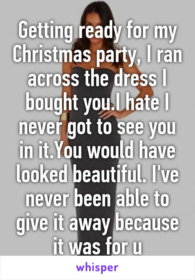 Getting ready for my Christmas party, I ran across the dress I bought you.I hate I never got to see you in it.You would have looked beautiful. I've never been able to give it away because it was for u