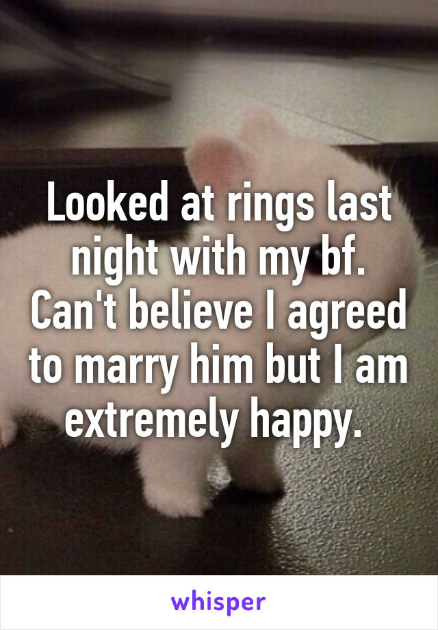 Looked at rings last night with my bf. Can't believe I agreed to marry him but I am extremely happy. 