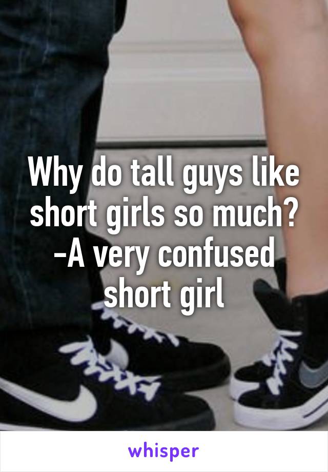 Why do tall guys like short girls so much?
-A very confused short girl
