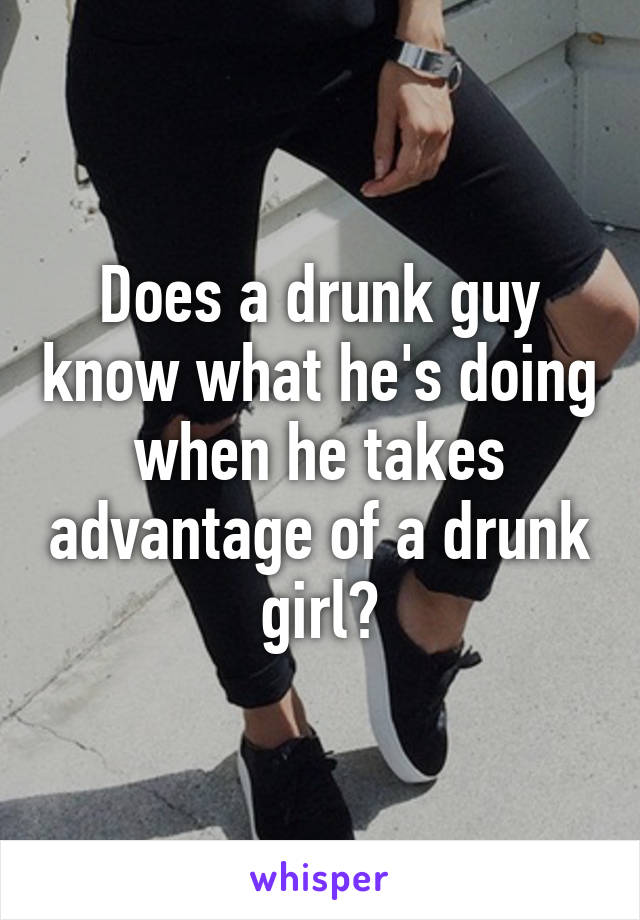 Does a drunk guy know what he's doing when he takes advantage of a drunk girl?
