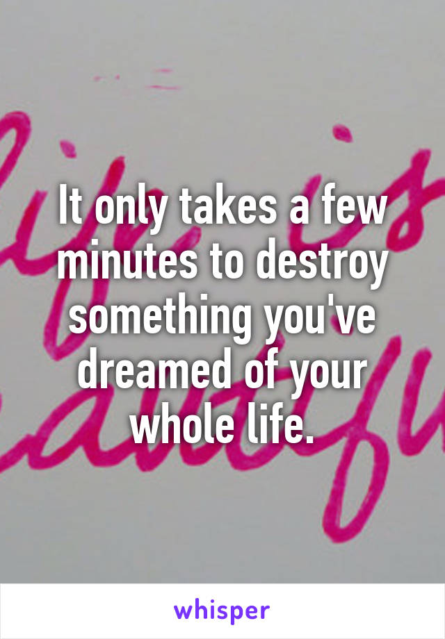 It only takes a few minutes to destroy something you've dreamed of your whole life.