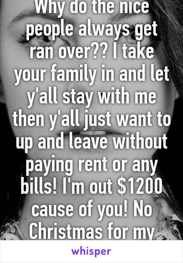 Why do the nice people always get ran over?? I take your family in and let y'all stay with me then y'all just want to up and leave without paying rent or any bills! I'm out $1200 cause of you! No Christmas for my family! Thank you!