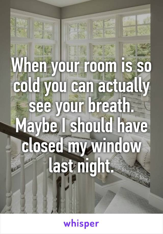 When your room is so cold you can actually see your breath. Maybe I should have closed my window last night.