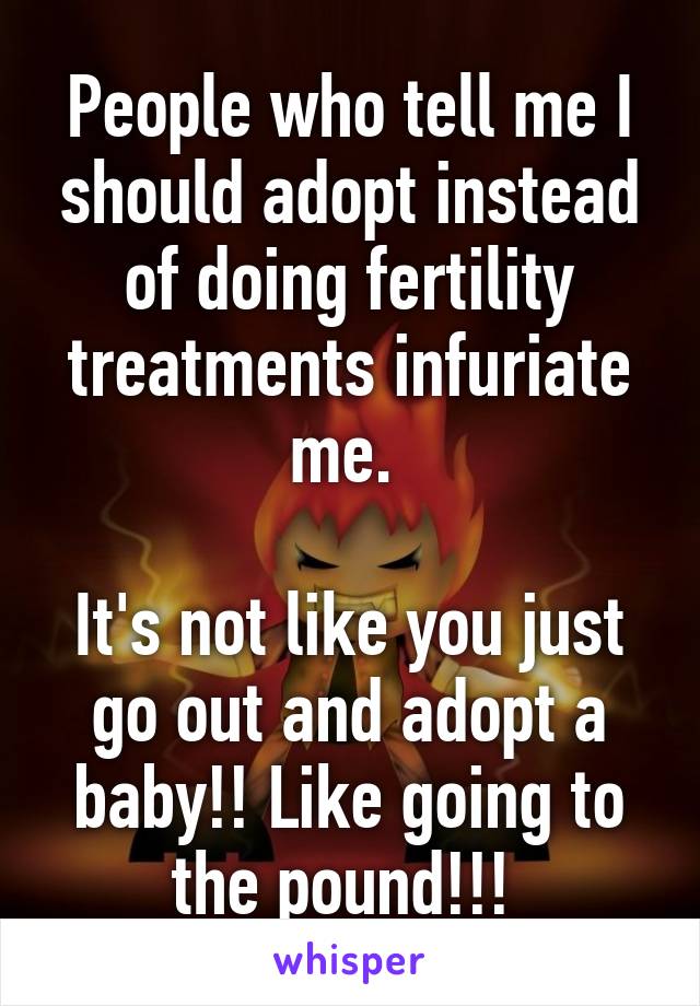 People who tell me I should adopt instead of doing fertility treatments infuriate me. 

It's not like you just go out and adopt a baby!! Like going to the pound!!! 