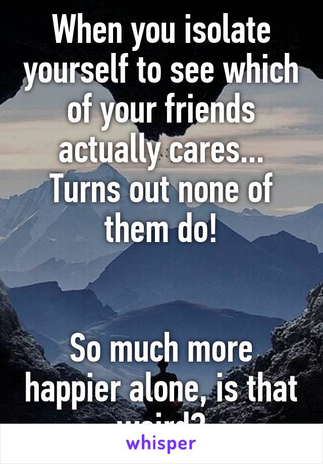 When you isolate yourself to see which of your friends actually cares... Turns out none of them do!


So much more happier alone, is that weird?