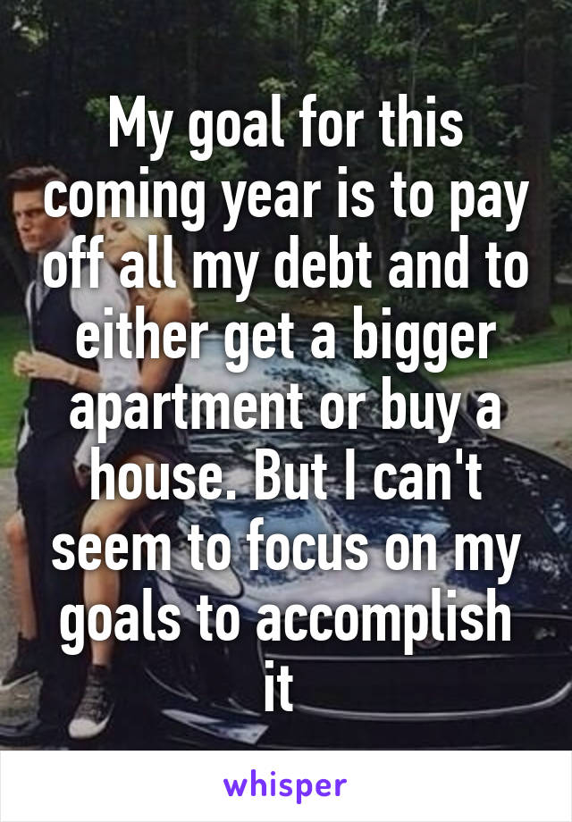 My goal for this coming year is to pay off all my debt and to either get a bigger apartment or buy a house. But I can't seem to focus on my goals to accomplish it 