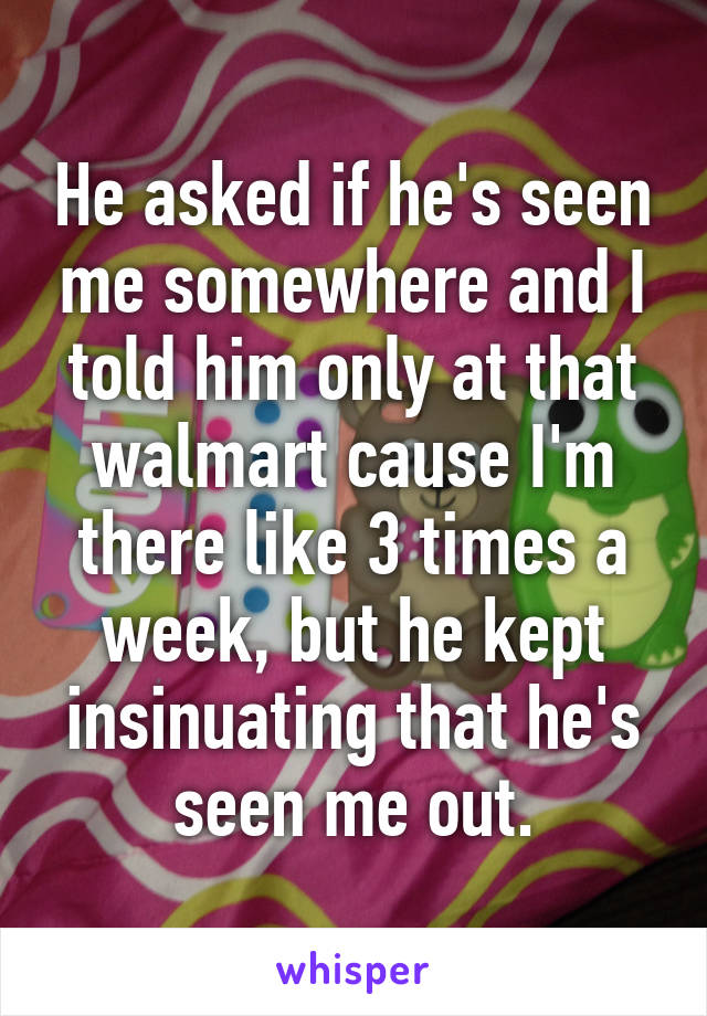 He asked if he's seen me somewhere and I told him only at that walmart cause I'm there like 3 times a week, but he kept insinuating that he's seen me out.