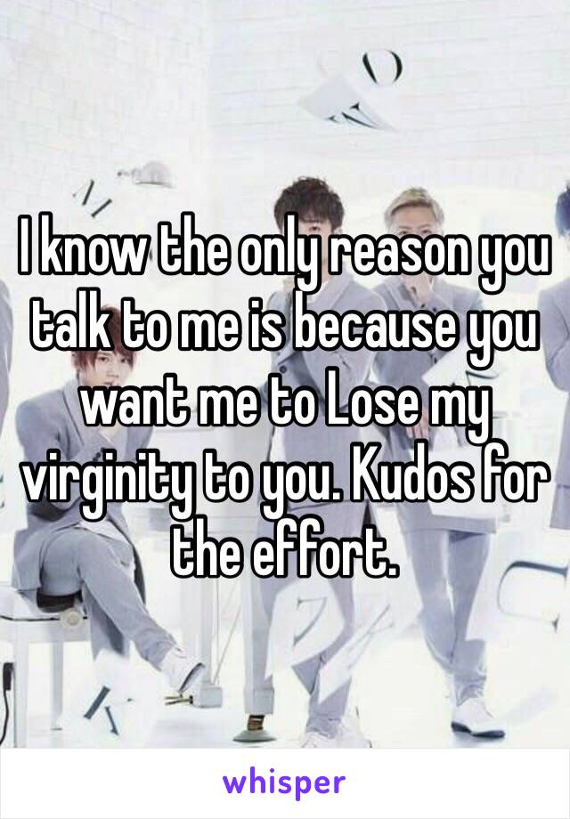 I know the only reason you talk to me is because you want me to Lose my virginity to you. Kudos for the effort. 