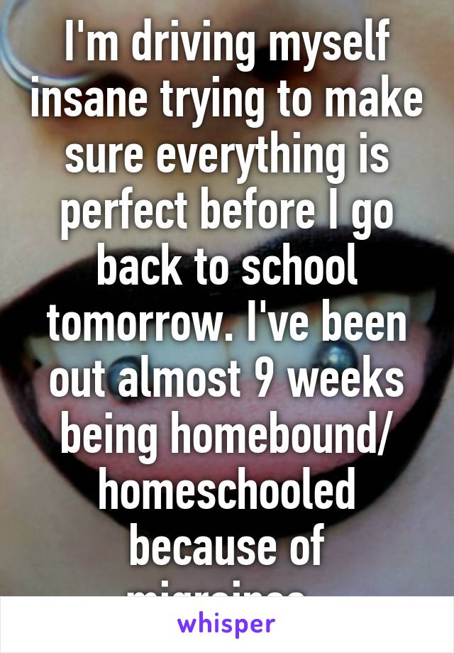 I'm driving myself insane trying to make sure everything is perfect before I go back to school tomorrow. I've been out almost 9 weeks being homebound/ homeschooled because of migraines. 