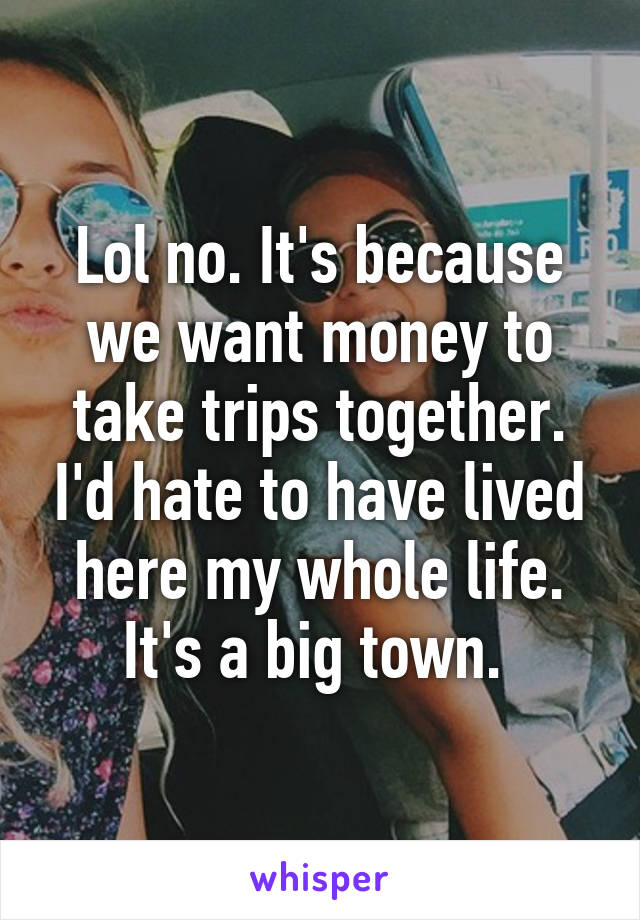 Lol no. It's because we want money to take trips together. I'd hate to have lived here my whole life. It's a big town. 