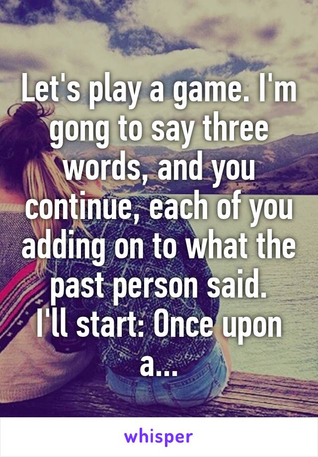 Let's play a game. I'm gong to say three words, and you continue, each of you adding on to what the past person said.
I'll start: Once upon a...