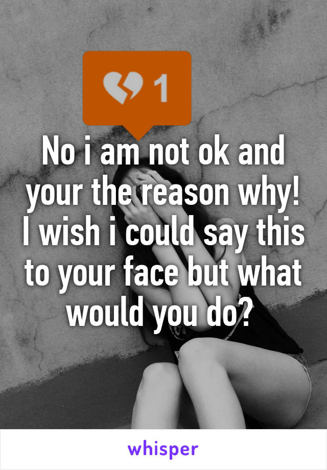 No i am not ok and your the reason why! I wish i could say this to your face but what would you do? 