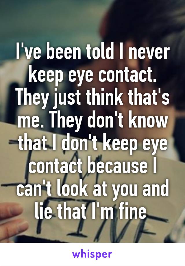 I've been told I never keep eye contact. They just think that's me. They don't know that I don't keep eye contact because I can't look at you and lie that I'm fine 