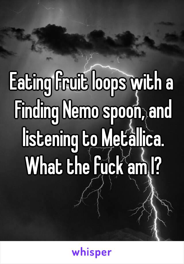 Eating fruit loops with a Finding Nemo spoon, and listening to Metallica. What the fuck am I?