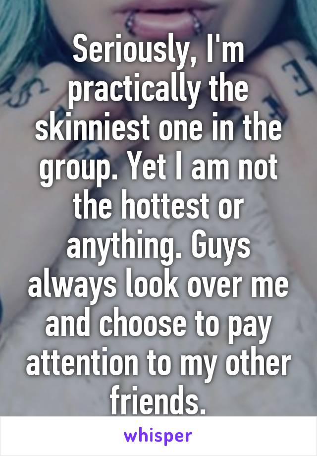 Seriously, I'm practically the skinniest one in the group. Yet I am not the hottest or anything. Guys always look over me and choose to pay attention to my other friends.