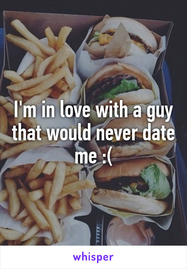 I'm in love with a guy that would never date me :(