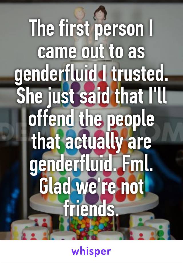 The first person I came out to as genderfluid I trusted. She just said that I'll offend the people that actually are genderfluid. Fml. Glad we're not friends.
