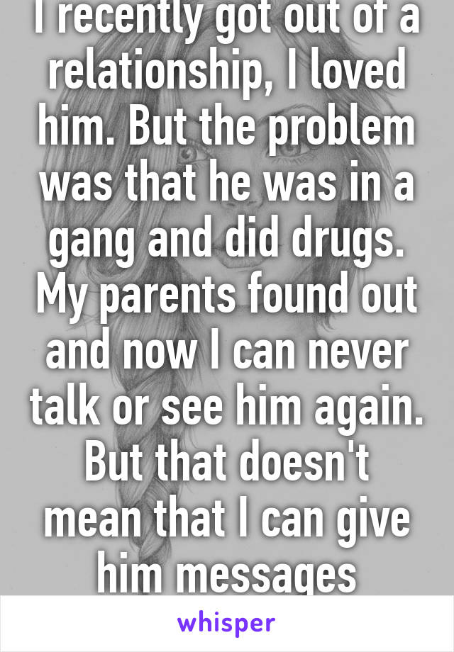 I recently got out of a relationship, I loved him. But the problem was that he was in a gang and did drugs. My parents found out and now I can never talk or see him again. But that doesn't mean that I can give him messages through friends. 