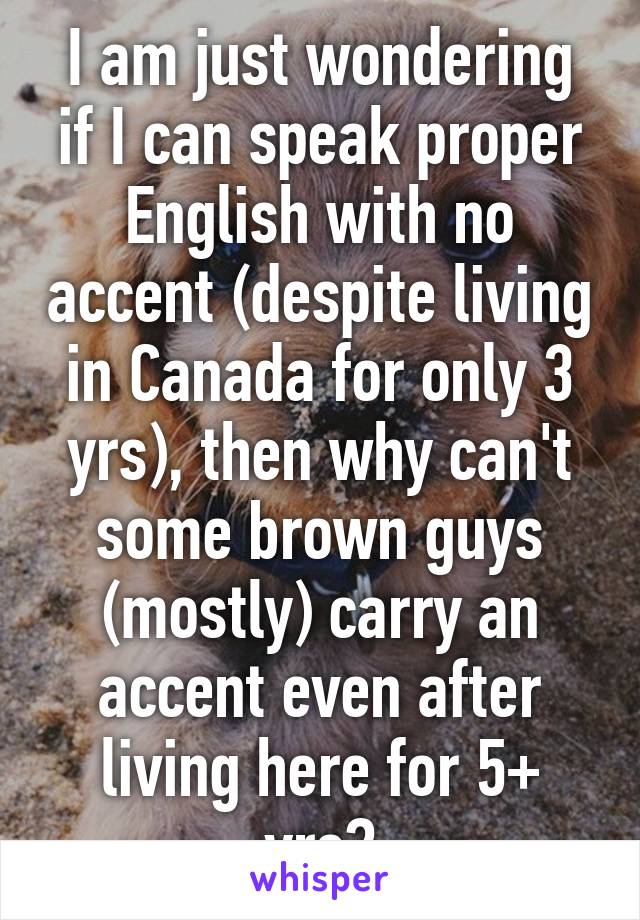 I am just wondering if I can speak proper English with no accent (despite living in Canada for only 3 yrs), then why can't some brown guys (mostly) carry an accent even after living here for 5+ yrs?
