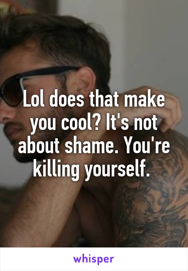 Lol does that make you cool? It's not about shame. You're killing yourself. 