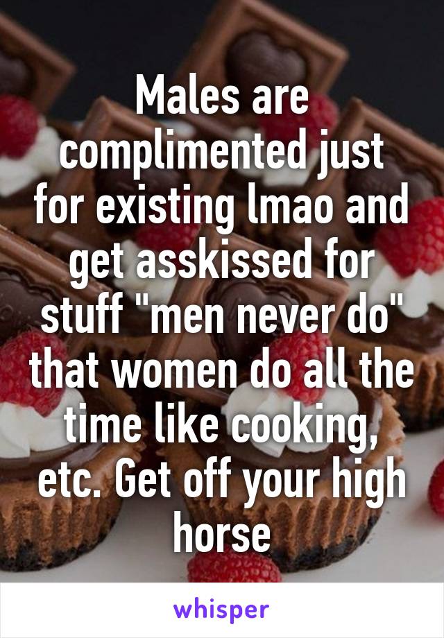 Males are complimented just for existing lmao and get asskissed for stuff "men never do" that women do all the time like cooking, etc. Get off your high horse