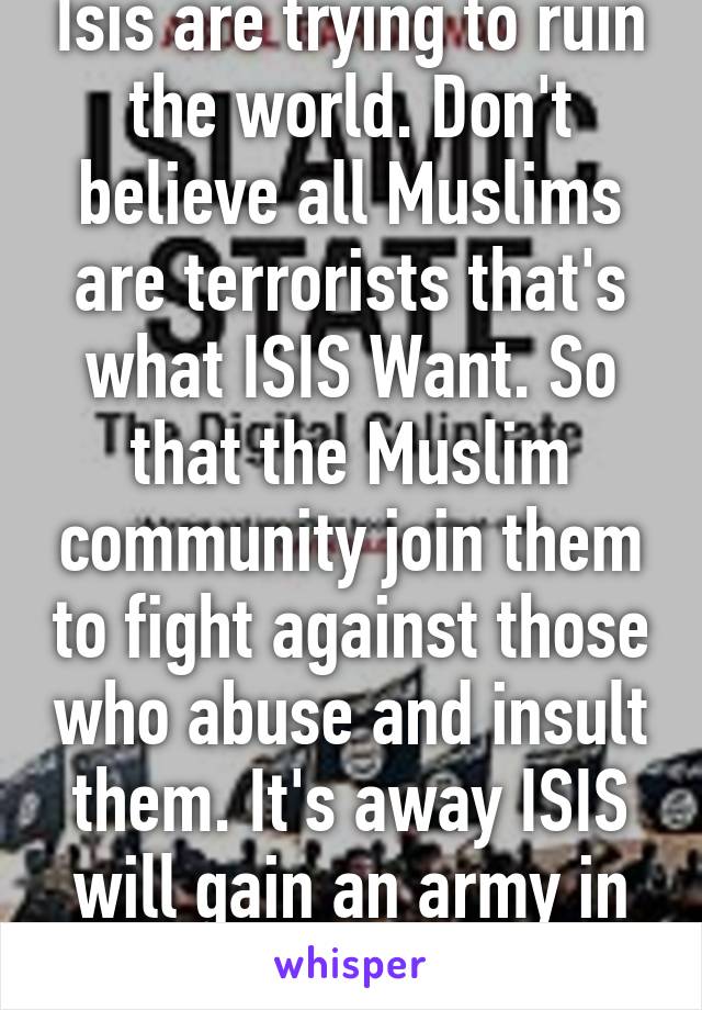 Isis are trying to ruin the world. Don't believe all Muslims are terrorists that's what ISIS Want. So that the Muslim community join them to fight against those who abuse and insult them. It's away ISIS will gain an army in all countries.