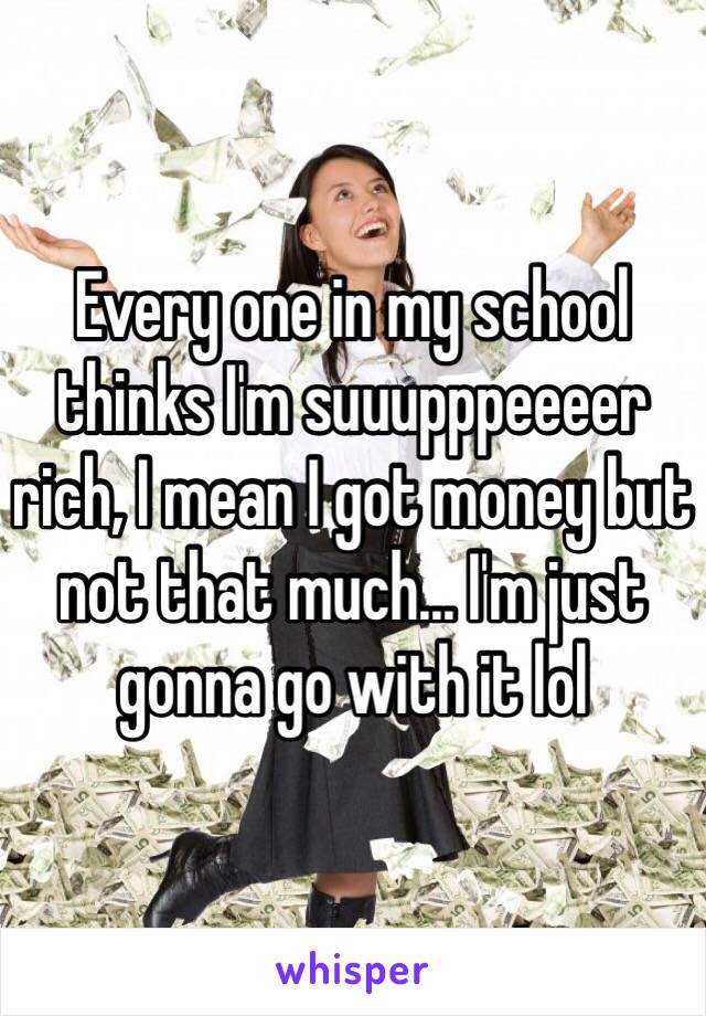 Every one in my school thinks I'm suuupppeeeer rich, I mean I got money but not that much... I'm just gonna go with it lol 