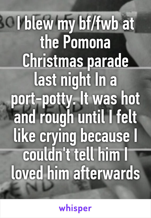 I blew my bf/fwb at the Pomona Christmas parade last night In a port-potty. It was hot and rough until I felt like crying because I couldn't tell him I loved him afterwards 