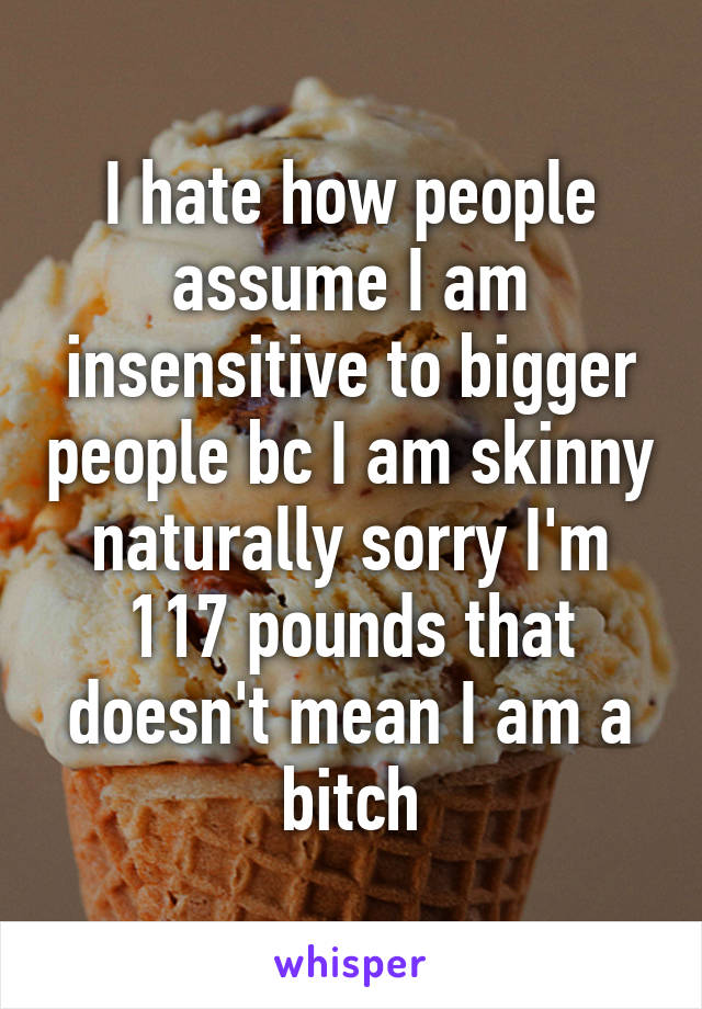 I hate how people assume I am insensitive to bigger people bc I am skinny naturally sorry I'm 117 pounds that doesn't mean I am a bitch