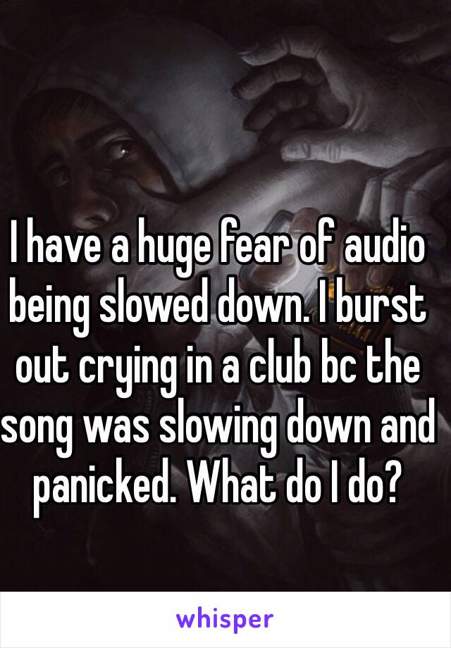 I have a huge fear of audio being slowed down. I burst out crying in a club bc the song was slowing down and panicked. What do I do? 