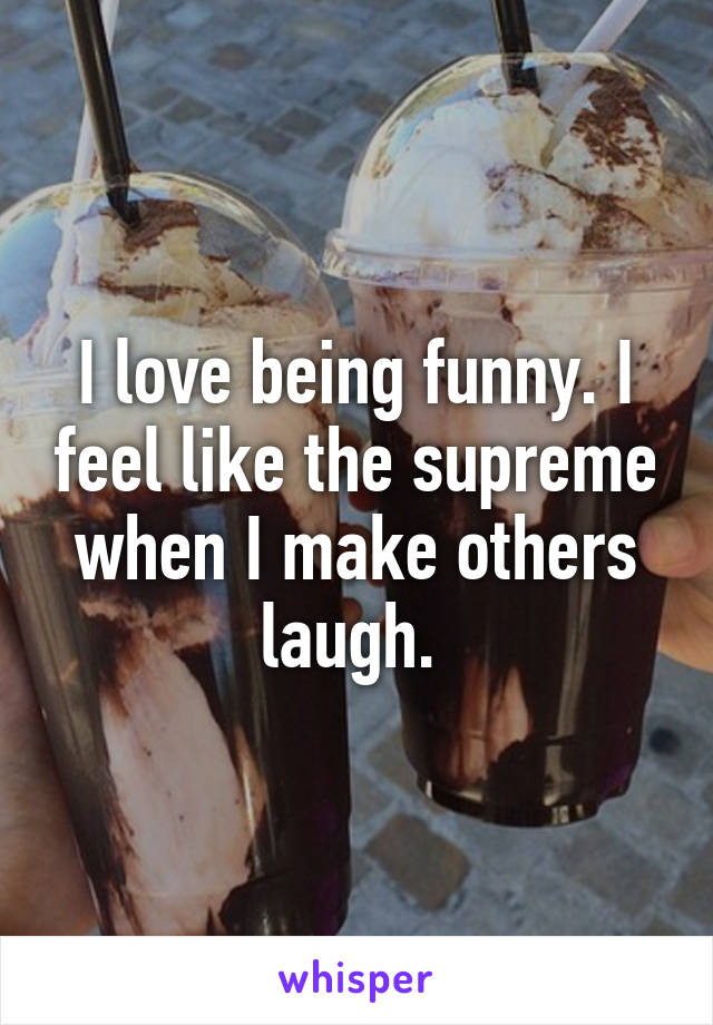 I love being funny. I feel like the supreme when I make others laugh. 