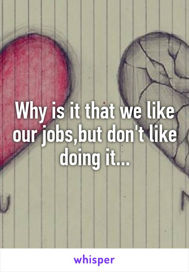 Why is it that we like our jobs,but don't like doing it...