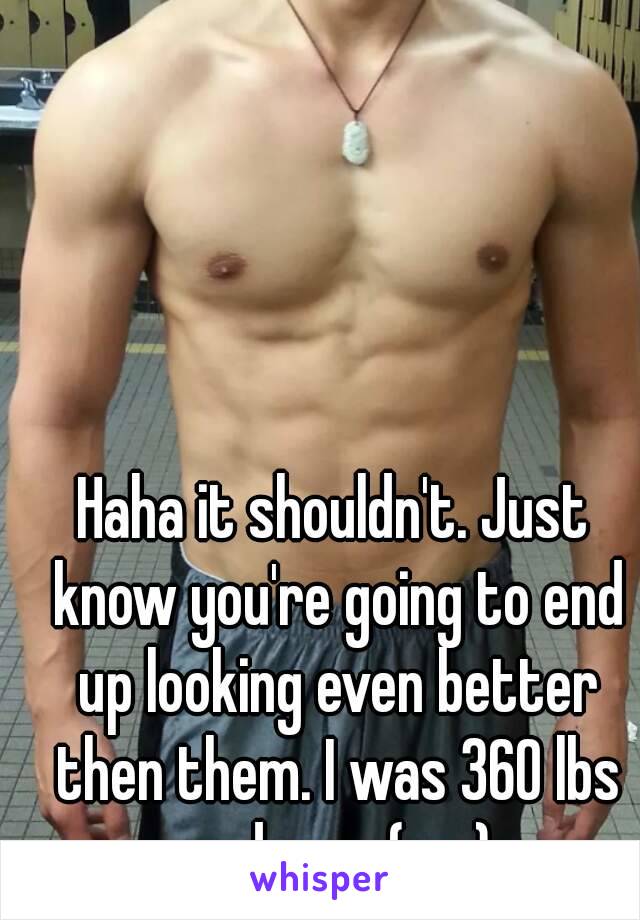 Haha it shouldn't. Just know you're going to end up looking even better then them. I was 360 lbs and now (me)