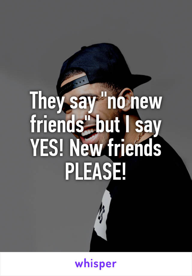 They say "no new friends" but I say YES! New friends PLEASE!