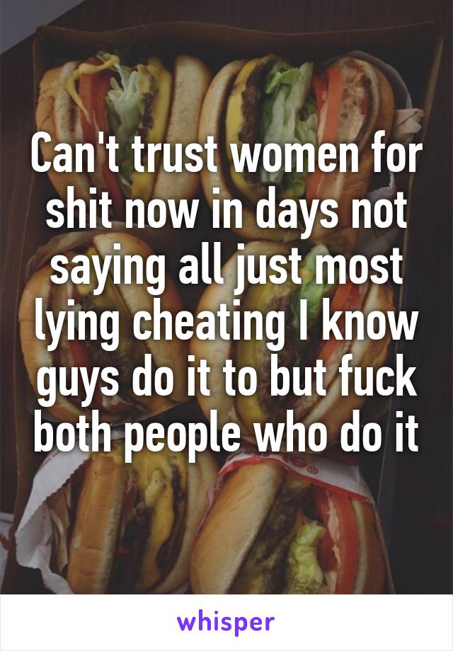 Can't trust women for shit now in days not saying all just most lying cheating I know guys do it to but fuck both people who do it 