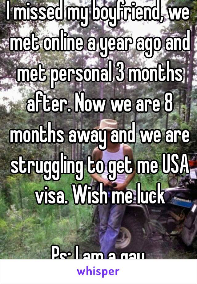 I missed my boyfriend, we met online a year ago and met personal 3 months after. Now we are 8 months away and we are struggling to get me USA visa. Wish me luck

Ps: I am a gay