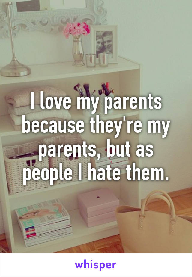 I love my parents because they're my parents, but as people I hate them.
