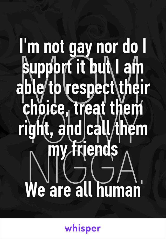 I'm not gay nor do I support it but I am able to respect their choice, treat them right, and call them my friends

We are all human