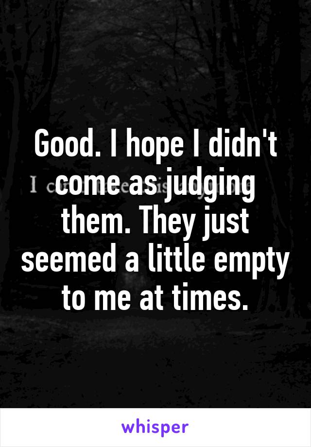 Good. I hope I didn't come as judging them. They just seemed a little empty to me at times.