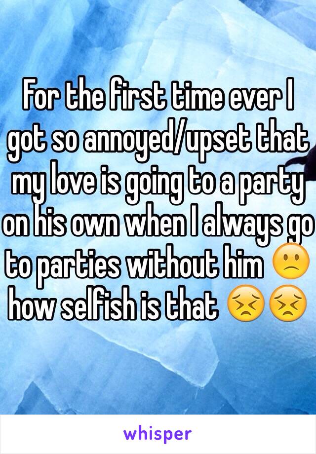 For the first time ever I got so annoyed/upset that my love is going to a party on his own when I always go to parties without him 🙁how selfish is that 😣😣