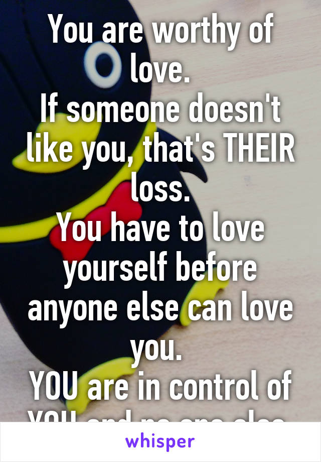 You are worthy of love.
If someone doesn't like you, that's THEIR loss.
You have to love yourself before anyone else can love you. 
YOU are in control of YOU and no one else.