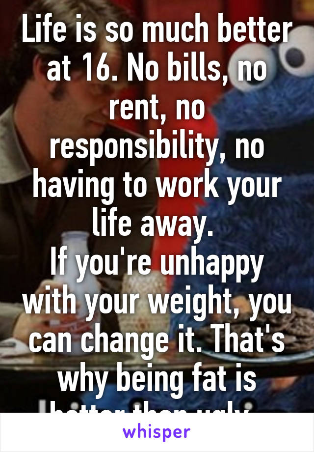 Life is so much better at 16. No bills, no rent, no responsibility, no having to work your life away. 
If you're unhappy with your weight, you can change it. That's why being fat is better than ugly. 
