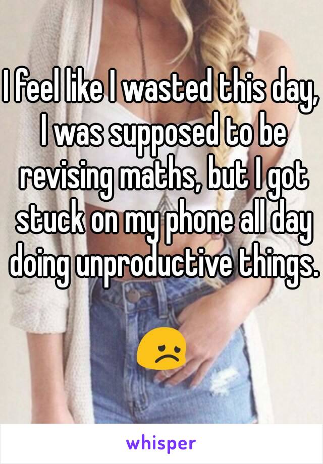 I feel like I wasted this day, I was supposed to be revising maths, but I got stuck on my phone all day doing unproductive things. 
😞
