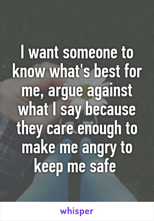 I want someone to know what's best for me, argue against what I say because they care enough to make me angry to keep me safe 